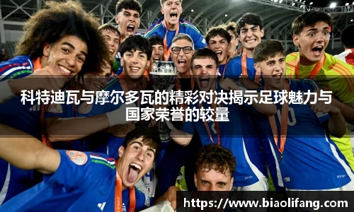 科特迪瓦与摩尔多瓦的精彩对决揭示足球魅力与国家荣誉的较量