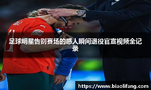足球明星告别赛场的感人瞬间退役官宣视频全记录